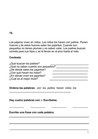 75
75.
Los pájaros viven en nidos. Los nidos los hacen con palitos. Ponen
huevos y de estos huevos salen los pajaritos. Cuando son
pequeños no tienen plumas y no saben volar. Los padres buscan
comida para sus hijos y se la llevan en el pico hasta el nido.
Contesta:
¿Qué buscan los padres? __________________________
¿Qué no saben cuando son pequeños? ______________________
¿De dónde salen los pajaritos? ________________________
¿Con qué hacen los nidos? ________________________
¿En dónde viven los pajaritos? ________________________
¿Cuál es el mejor título? __________________________
Ordena las palabras: con los palitos hacen nidos los
__________________________________________
Hay cuatro palabras con v. Escríbelas.
__________ __________ __________ __________
Escribe una frase con cada palabra.
______________________________________________________
 