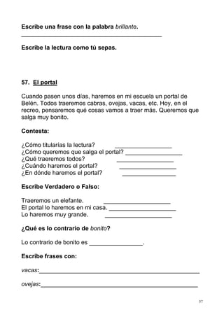 57
Escribe una frase con la palabra brillante.
__________________________________________
Escribe la lectura como tú sepas.
57. El portal
Cuando pasen unos días, haremos en mi escuela un portal de
Belén. Todos traeremos cabras, ovejas, vacas, etc. Hoy, en el
recreo, pensaremos qué cosas vamos a traer más. Queremos que
salga muy bonito.
Contesta:
¿Cómo titularías la lectura? _________________
¿Cómo queremos que salga el portal? _________________
¿Qué traeremos todos? _________________
¿Cuándo haremos el portal? _________________
¿En dónde haremos el portal? ________________
Escribe Verdadero o Falso:
Traeremos un elefante. ____________________
El portal lo haremos en mi casa. ____________________
Lo haremos muy grande. ____________________
¿Qué es lo contrario de bonito?
Lo contrario de bonito es ________________.
Escribe frases con:
vacas:________________________________________________
ovejas:_______________________________________________
 