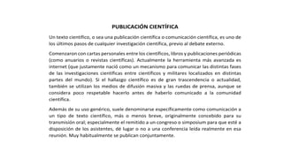 PUBLICACIÓN CIENTÍFICA
Un texto científico, o sea una publicación científica o comunicación científica, es uno de
los últimos pasos de cualquier investigación científica, previo al debate externo.
Comenzaron con cartas personales entre los científicos, libros y publicaciones periódicas
(como anuarios o revistas científicas). Actualmente la herramienta más avanzada es
internet (que justamente nació como un mecanismo para comunicar las distintas fases
de las investigaciones científicas entre científicos y militares localizados en distintas
partes del mundo). Si el hallazgo científico es de gran trascendencia o actualidad,
también se utilizan los medios de difusión masiva y las ruedas de prensa, aunque se
considera poco respetable hacerlo antes de haberlo comunicado a la comunidad
científica.
Además de su uso genérico, suele denominarse específicamente como comunicación a
un tipo de texto científico, más o menos breve, originalmente concebido para su
transmisión oral; especialmente el remitido a un congreso o simposium para que esté a
disposición de los asistentes, dé lugar o no a una conferencia leída realmente en esa
reunión. Muy habitualmente se publican conjuntamente.
 