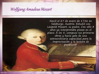 Nació el 27 de enero de 1756 en
Salzburgo, Austria. Estudió con
Leopold Mozart, su padre. Con sólo 3
años ya interpretaba piezas en el
piano. A los 5, compuso sus primeras
obras y hacía gala de una
extraordinaria capacidad para la
improvisación y la lectura de
partituras.
 