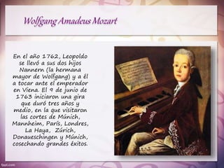En el año 1762, Leopoldo
se llevó a sus dos hijos
Nannern (la hermana
mayor de Wolfgang) y a él
a tocar ante el emperador
en Viena. El 9 de junio de
1763 iniciaron una gira
que duró tres años y
medio, en la que visitaron
las cortes de Múnich,
Mannheim, París, Londres,
La Haya, Zúrich,
Donaueschingen y Múnich,
cosechando grandes éxitos.
 