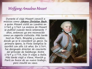 Durante el viaje Mozart conoció a
músicos como Johann Christian Bach,
a quien Mozart visitó en Londres en
1764 y 1765. La música de Mozart
se publicó cuando tenía solamente 7
años, entonces ya era reconocido
como un experto violinista. Más tarde
tocó en París, Bruselas y Londres,
donde ya se le consideró un genio. Su
primera ópera, la Finta Semplice la
escribió con sólo 12 años. En 1769,
fue designado director de concierto
del príncipe de Salzburgo. Entre
1769 y 1773, hizo 3 viajes a Italia.
Más tarde viajó a Viena, Munich y
París en busca de un nuevo trabajo,
pero resultó en vano.
 