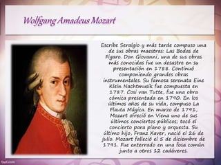 Escribe Seralgio y más tarde compuso una
de sus obras maestras: Las Bodas de
Figaro. Don Giovanni, una de sus obras
más conocidas fue un desastre en su
presentación en 1788. Continuó
componiendo grandes obras
instrumentales. Su famosa serenata Eine
Klein Nachtmusik fue compuesta en
1787. Cosi van Tutte, fue una obra
cómica presentada en 1790. En los
últimos años de su vida, compuso La
Flauta Mágica. En marzo de 1791,
Mozart ofreció en Viena uno de sus
últimos conciertos públicos; tocó el
concierto para piano y orquesta. Su
último hijo, Franz Xaver, nació el 26 de
julio. Mozart falleció el 5 de diciembre de
1791. Fue enterrado en una fosa común
junto a otros 12 cadáveres.
 