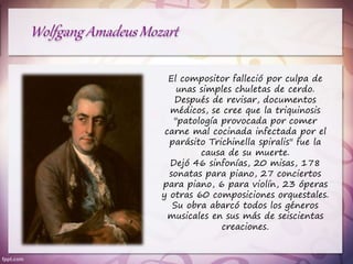El compositor falleció por culpa de
unas simples chuletas de cerdo.
Después de revisar, documentos
médicos, se cree que la triquinosis
"patología provocada por comer
carne mal cocinada infectada por el
parásito Trichinella spiralis" fue la
causa de su muerte.
Dejó 46 sinfonías, 20 misas, 178
sonatas para piano, 27 conciertos
para piano, 6 para violín, 23 óperas
y otras 60 composiciones orquestales.
Su obra abarcó todos los géneros
musicales en sus más de seiscientas
creaciones.
 
