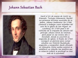 Nació el 21 de marzo de 1685 en
Eisenach, Turingia (Alemania). Recibió
sus primeras lecciones musicales de su
padre, Johann Ambrosius. En 1700
comenzó a trabajar como miembro del
coro de la iglesia de San Miguel, en
Lüneburg. En 1703 pasó a ser
violinista de la orquesta de cámara del
príncipe Johann Ernst de Weimar,
para pasar en ese mismo año a
Arnstadt, donde se convirtió en
organista de iglesia. A finales de 1705
consiguió un permiso para cursar
estudios con Dietrich Buxtehude,
organista y compositor danés afincado
en Alemania. Entre ambos músicos se
estableció un relación tan positiva que
su estancia Lübeck se prolongó un mes
más de lo acordado.
 