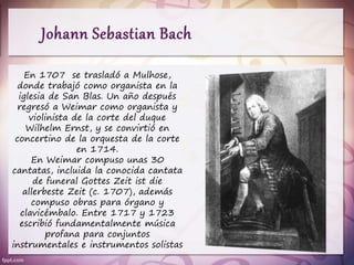 En 1707 se trasladó a Mulhose,
donde trabajó como organista en la
iglesia de San Blas. Un año después
regresó a Weimar como organista y
violinista de la corte del duque
Wilhelm Ernst, y se convirtió en
concertino de la orquesta de la corte
en 1714.
En Weimar compuso unas 30
cantatas, incluida la conocida cantata
de funeral Gottes Zeit ist die
allerbeste Zeit (c. 1707), además
compuso obras para órgano y
clavicémbalo. Entre 1717 y 1723
escribió fundamentalmente música
profana para conjuntos
instrumentales e instrumentos solistas
 