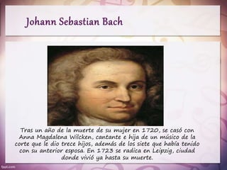 Tras un año de la muerte de su mujer en 1720, se casó con
Anna Magdalena Wilcken, cantante e hija de un músico de la
corte que le dio trece hijos, además de los siete que había tenido
con su anterior esposa. En 1723 se radica en Leipzig, ciudad
donde vivió ya hasta su muerte.
 