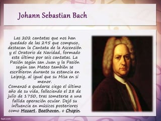 Las 202 cantatas que nos han
quedado de las 295 que compuso,
destacan la Cantata de la Ascensión
y el Oratorio de Navidad, formado
este último por seis cantatas. La
Pasión según san Juan y la Pasión
según san Mateo también se
escribieron durante su estancia en
Leipzig, al igual que su Misa en si
menor.
Comenzó a quedarse ciego el último
año de su vida, falleciendo el 28 de
julio de 1750, tras someterse a una
fallida operación ocular. Dejó su
influencia en músicos posteriores
como Mozart, Beethoven, o Chopin.
 