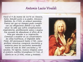 Nació el 4 de marzo de 1678 en Venecia,
Italia. Estudió junto a su padre, Giovanni
Battista, En 1703, se ordenó sacerdote.
Parece ser que no siempre pudo cumplir
con sus obligaciones debido a su mala
salud. Se sabe que sufría complicaciones
respiratorias, posiblemente asma o angina.
Fue acusado de abandonar el oficio de la
Misa por atender a su inspiración.
Comenzó a enseñar en un conservatorio
de niñas huérfanas, el Ospedale della
Pietá. Allí permaneció hasta 1740, como
profesor mientras componía conciertos y
oratorios para los conciertos semanales.
Autor de más de 500 conciertos y 70
sonatas, 45 óperas, música religiosa como
el oratorio Juditha triumphans (1716), el
Gloria en re (1708), misas y motetes.
 