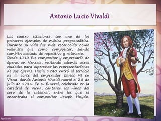 Las cuatro estaciones, son uno de los
primeros ejemplos de música programática.
Durante su vida fue más reconocido como
violinista que como compositor, siendo
también acusado de repetitivo y rutinario.
Desde 1713 fue compositor y empresario de
óperas en Venecia, visitando además otras
ciudades para supervisar las representaciones
de sus óperas. Hacia 1740 entró al servicio
de la corte del emperador Carlos VI en
Viena, donde Antonio Vivaldi murió el 28 de
julio de 1741. En su funeral, celebrado en la
catedral de Viena, cantaron los niños del
coro de la catedral, entre los que se
encontraba el compositor Joseph Haydn.
 