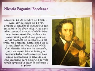 (Génova, 27 de octubre de 1782 –
Niza, 27 de mayo de 1840)
Empezó a estudiar la mandolina con
su padre a los cinco años. A los siete
años comenzó a tocar el violín. Hizo
su primera aparición pública a los
nueve años y realizó una gira por
varias ciudades de Lombardía a los
trece. No obstante, hasta 1813 no se
le consideró un virtuoso del violín.
Con dieciséis años era ya conocido,
pero no digirió bien el éxito y se
emborrachaba continuamente. Una
dama desconocida lo salvó de esa
vida licenciosa para llevarlo a su villa
donde aprendió a tocar la guitarra y
el piano
 