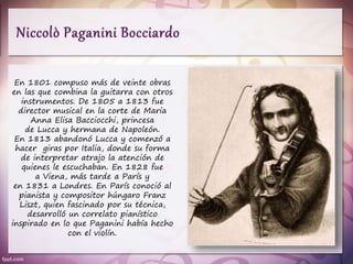 En 1801 compuso más de veinte obras
en las que combina la guitarra con otros
instrumentos. De 1805 a 1813 fue
director musical en la corte de Maria
Anna Elisa Bacciocchi, princesa
de Lucca y hermana de Napoleón.
En 1813 abandonó Lucca y comenzó a
hacer giras por Italia, donde su forma
de interpretar atrajo la atención de
quienes le escuchaban. En 1828 fue
a Viena, más tarde a París y
en 1831 a Londres. En París conoció al
pianista y compositor húngaro Franz
Liszt, quien fascinado por su técnica,
desarrolló un correlato pianístico
inspirado en lo que Paganini había hecho
con el violín.
 