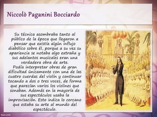Su técnica asombraba tanto al
público de la época que llegaron a
pensar que existía algún influjo
diabólico sobre él, porque a su vez su
apariencia se notaba algo extraña y
sus adelantos musicales eran una
verdadera obra de arte.
Podía interpretar obras de gran
dificultad únicamente con una de las
cuatro cuerdas del violín y continuar
tocando a dos o tres voces, de forma
que parecían varios los violines que
sonaban. Además en la mayoría de
sus espectáculos usaba la
improvisación. Esto indica lo cercano
que estaba su arte al mundo del
espectáculo.
 