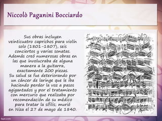 Sus obras incluyen
veinticuatro caprichos para violín
solo (1801-1807), seis
conciertos y varias sonatas.
Además creó numerosas obras en
las que involucraba de alguna
manera a la guitarra,
exactamente 200 piezas.
Su salud se fue deteriorando por
un cáncer de laringe que le iba
haciendo perder la voz a pasos
agigantados y por el tratamiento
con mercurio que realizaba por
recomendación de su médico
para tratar la sífilis; murió
en Niza el 27 de mayo de 1840.
 