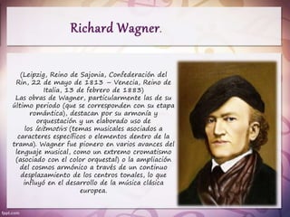 (Leipzig, Reino de Sajonia, Confederación del
Rin, 22 de mayo de 1813 – Venecia, Reino de
Italia, 13 de febrero de 1883)
Las obras de Wagner, particularmente las de su
último periodo (que se corresponden con su etapa
romántica), destacan por su armonía y
orquestación y un elaborado uso de
los leitmotivs (temas musicales asociados a
caracteres específicos o elementos dentro de la
trama). Wagner fue pionero en varios avances del
lenguaje musical, como un extremo cromatismo
(asociado con el color orquestal) o la ampliación
del cosmos armónico a través de un continuo
desplazamiento de los centros tonales, lo que
influyó en el desarrollo de la música clásica
europea.
 