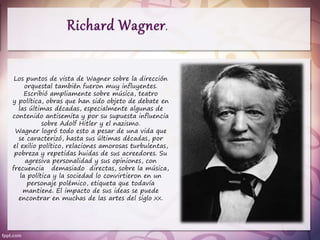 Los puntos de vista de Wagner sobre la dirección
orquestal también fueron muy influyentes.
Escribió ampliamente sobre música, teatro
y política, obras que han sido objeto de debate en
las últimas décadas, especialmente algunas de
contenido antisemita y por su supuesta influencia
sobre Adolf Hitler y el nazismo.
Wagner logró todo esto a pesar de una vida que
se caracterizó, hasta sus últimas décadas, por
el exilio político, relaciones amorosas turbulentas,
pobreza y repetidas huidas de sus acreedores. Su
agresiva personalidad y sus opiniones, con
frecuencia demasiado directas, sobre la música,
la política y la sociedad lo convirtieron en un
personaje polémico, etiqueta que todavía
mantiene. El impacto de sus ideas se puede
encontrar en muchas de las artes del siglo XX.
 