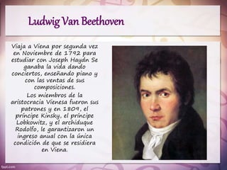 Viaja a Viena por segunda vez
en Noviembre de 1792 para
estudiar con Joseph Haydn Se
ganaba la vida dando
conciertos, enseñando piano y
con las ventas de sus
composiciones.
Los miembros de la
aristocracia Vienesa fueron sus
patrones y en 1809, el
príncipe Kinsky, el príncipe
Lobkowitz, y el archiduque
Rodolfo, le garantizaron un
ingreso anual con la única
condición de que se residiera
en Viena.
Ludwig Van Beethoven
 