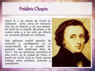 Frédéric Chopin
Nació el 1 de marzo de 1810 en
Zelazowa Wola, cerca de Varsovia.
Hijo de un francés y de una polaca.
Se inició en el estudio del piano a los
cuatro años y a los ocho ya ofrecía
un concierto privado en Varsovia.
Más adelante realizó estudios de
armonía y contrapunto en el
conservatorio de su ciudad. Su
primera obra publicada data de
1817. Dio sus primeros conciertos el
año 1829, en la ciudad de Viena. A
partir de 1831 vivió en París, donde
trabajó como profesor, pianista y
compositor.
 