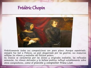 Frédéric Chopin
Prácticamente todas sus composiciones son para piano. Aunque expatriado,
siempre fue leal a Polonia, un país desgarrado por las guerras; sus mazurcas
reflejan los ritmos y melodías del folclore polaco.
Su música se caracteriza por las dulces y originales melodías, las refinadas
armonías, los ritmos delicados y la belleza poética. Influyó notablemente sobre
otros compositores, como el pianista y compositor Franz Liszt.
 