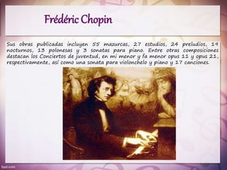 Sus obras publicadas incluyen 55 mazurcas, 27 estudios, 24 preludios, 19
nocturnos, 13 polonesas y 3 sonatas para piano. Entre otras composiciones
destacan los Conciertos de juventud, en mi menor y fa menor opus 11 y opus 21,
respectivamente, así como una sonata para violonchelo y piano y 17 canciones.
Frédéric Chopin
 