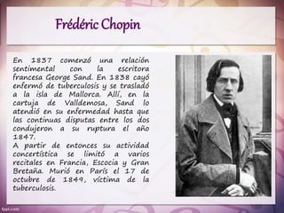 Frédéric Chopin
En 1837 comenzó una relación
sentimental con la escritora
francesa George Sand. En 1838 cayó
enfermó de tuberculosis y se trasladó
a la isla de Mallorca. Allí, en la
cartuja de Valldemosa, Sand lo
atendió en su enfermedad hasta que
las continuas disputas entre los dos
condujeron a su ruptura el año
1847.
A partir de entonces su actividad
concertística se limitó a varios
recitales en Francia, Escocia y Gran
Bretaña. Murió en París el 17 de
octubre de 1849, víctima de la
tuberculosis.
 