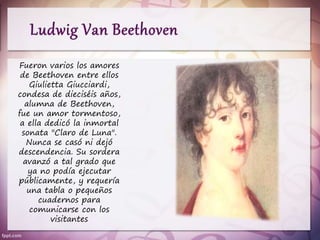 Fueron varios los amores
de Beethoven entre ellos
Giulietta Giucciardi,
condesa de dieciséis años,
alumna de Beethoven,
fue un amor tormentoso,
a ella dedicó la inmortal
sonata "Claro de Luna".
Nunca se casó ni dejó
descendencia. Su sordera
avanzó a tal grado que
ya no podía ejecutar
públicamente, y requería
una tabla o pequeños
cuadernos para
comunicarse con los
visitantes
 