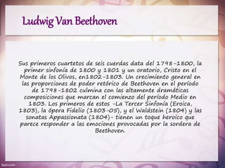 Ludwig Van Beethoven
Sus primeros cuartetos de seis cuerdas data del 1798-1800, la
primer sinfonía de 1800 y 1801 y un oratorio, Cristo en el
Monte de los Olivos, en1802-1803. Un crecimiento general en
las proporciones de poder retórico de Beethoven en el período
de 1798-1802 culmina con las altamente dramáticas
composiciones que marcan el comienzo del período Medio en
1803. Los primeros de estos -La Tercer Sinfonía (Eroica,
1803), la ópera Fidelio (1803-05), y el Waldstein (1804) y las
sonatas Appassionata (1804)- tienen un toque heroico que
parece responder a las emociones provocadas por la sordera de
Beethoven.
 