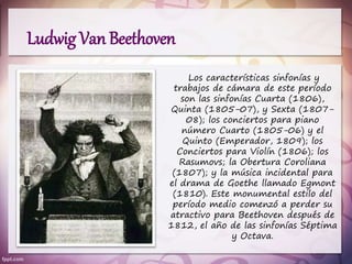 Los características sinfonías y
trabajos de cámara de este período
son las sinfonías Cuarta (1806),
Quinta (1805-07), y Sexta (1807-
08); los conciertos para piano
número Cuarto (1805-06) y el
Quinto (Emperador, 1809); los
Conciertos para Violín (1806); los
Rasumovs; la Obertura Coroliana
(1807); y la música incidental para
el drama de Goethe llamado Egmont
(1810). Este monumental estilo del
período medio comenzó a perder su
atractivo para Beethoven después de
1812, el año de las sinfonías Séptima
y Octava.
Ludwig Van Beethoven
 