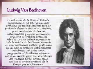 Ludwig Van Beethoven
La influencia de la Novena Sinfonía,
completada en 1823, fue aún más
profunda; su especial carácter tuvo un
profundo efecto en Bruckner y Brahms,
y la combinación de fuerzas
instrumentales y corales comenzaron
una serie de trabajos sinfónicos
híbridos. La alta calidad expresiva de
toda la música de Beethoven inspirada
en interpretaciones poéticas y alentada
en un siglo de trabajos instrumentales
románticos con sobre tonos
programáticos. Beethoven mismo se
volvió un símbolo poderoso, el prototipo
del moderno héroe-artista como
opuesto al artista-artesano de la
Europa pre revolucionaria.
 