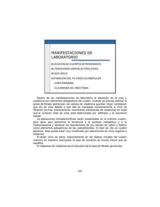 MANIFESTACIONES DE
               LABORATORIO
               •ELEVACION DE CUERPOS NITROGENADOS

               •ALTERACIONES HIDROELECTROLITICAS

               •ACIDO URICO

               •ESTIMACION DEL FILTRADO GLOMERULAR

                  •CREATININEMIA

                  •CLEARENCE DE CREATININA



     Dentro de las manifestaciones de laboratorio la elevación de la urea y
creatinina son elementos diasgósticos del cuadro. Cuando se precisa estimar el
grado de filtrado glomerular, los valores de creatinina guardan mejor correlación
que los de urea debido a que ella es manejada exclusivamente a nivel de
filtración (no hay, prácticamente, movimiento transtubular de creatinina) en tanto
que la ecreción total de urea wstá determinada por elfiltrado y la excreción
tubular.
     La alteraciones hidroelectrolíticas serán presentadas en el próximo cuadro,
pero dene aquí advertirse la tendencia a la acidosis metabólica y a la
hiperpotasemia y destacar las desviaciones de los valores de calcio y fósforo
como elementos patogénicos de las osteodistrofias. Si bien se cita un cuadro
genérico, éste puede estar muy modificado por alteraciones de otros órganos y
sistemas.
     El ácido úrico se eleva, especialmente en las etapas iniciales del cuadro
urémico, en estadíos avanzados la tasa de aumento es mucho menor que en
aquéllos.
     El clearence de creatinina es el marcador de la tasa de filtrado glomerular.




                                       224
 