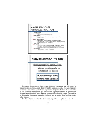 MANIFESTACIONES
               HIDROELECTROLITICAS
                  n   NATREMIA
                          SUELE MANTENERSE NORMAL
                  n   KALIEMIA
                          ES SUELE MANTENERSE EN LOS RANGOS MAXIMOS DE
                          NORMALIDAD
                  n   BICARBONATO
                          DESCIENDE, INICIALMENTE ACOMPAÑADO POR
                          ASCENSO DEL CLORO Y EN ESTADIOS MAS AVAZADOS
                          CON AUMENTO DEL ANION GAP.
                  n   CALCIO
                          SUELEN ESTAR DESCENDIDOS AL COMIENZO DE LA
                          IRC PERO LUEGO ALCANZA CONCENTRACIONES
                          NORMALES HASTA MUY AVANZADA LA ENFERMEDAD.
                  n   FOSFORO
                          ASCIENDE EN LA IRC AVANZADA




                 ESTIMACIONES DE UTILIDAD

                   PRODUCCION DIARIA DE CREATININA

                          •dosaje en orina de 24 hs
                          •estimación del teórico

                          MUJER : PESO x (24-EDAD)

                         HOMBRE: PESO x(28-EDAD)



    Aunque la forma directa de conocer el filtrado glomerular es solicitando el
clearence de creatinina, esta determinación puede presentar desviaciones con
respecto a los valores verdaderos, especialmente por defectosa de recolección
o por cambios metabólicos que modifiquen significativamente la producción
endógena de creatinina. Para evaluar esta última posibilidad puede compararse
la eliminación urinaria de creatinina de 24hs. con la teórica de acuerdo al peso,
edad y sexo.
    En el cuadro se muestran las fórmulas que pueden ser aplicadas a ese fin.

                                         225
 