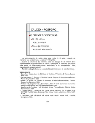CALCIO - FOSFORO

             n   CLEARENCE DE CREATININA

                 n   30 - 50 ml/min

                     • CALCIO: APORTE

                 n   Menos de 30 ml/min

                     • FOSFORO: RESTRICCION




   La administración de calcio debe estar entre 1-1,5 g/día. tratando de
mantener una concentración sérica de 9-10 mg/día.
   Cuando el clearence de creatinina cae por debajo de 30 ml/min debe
suplementarse el aporte básico de calcio y restrigirse el consumo de fósforo
para evitar el hiperparatiroidismo secundario y la remodelación ósea
(osteodistrofia y osteomalacia)
   También debe plantearse la necesidad de administración de polivitamínicos.

BIBLIOGRAFIA
• Esper R.J., Mazzei, Juan A.; Biblioteca de Medicina. 1ª. Edición. El Ateneo, Buenos
  Aires.1995.
• Farreras Valentí P, Rozman C; Medicina interna. Volumen II. Decimotercera Edición.
  Mosby / Doyma Libros 1995.
• Barker L.R., Burton J.R., Zieve P.D.; Principios de Medicina Ambulatoria y Familiar.
  Masson SA. Barcelona. 1995.
• Andreoli T.E., Carpenter C.C.J., Bennet J. C. , Plum F; Cecil. Compendio de medicina
  interna. Cuarta edición. McGraw-Hill Interamericana.1999.
• Luis Hernando Avendaño y col. Nefrología clínica. Primera Edición. Editorial Médica
  Panamericana.1997
•    ANDERSON RJ, SCHRIER RW. Acute tubular necrosis. En: SCHRIER RW,
  GOTTSCHALK CW (eds). Diseases of the kidney. Boston, Little Brown 1993; 1.287-
  1.318.
•    BRENNER BM, LAZARUS JM. Acute renal failure. Nueva York, Churchill
  Livingstone, 1988.


                                         230
 