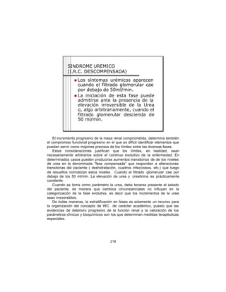 SINDROME UREMICO
            (I.R.C. DESCOMPENSADA)
                n Los síntomas urémicos aparecen
                  cuando el filtrado glomerular cae
                  por debajo de 50ml/min.
                n La iniciación de esta fase puede
                  admitirse ante la presencia de la
                  elevación irreversible de la Urea
                  o, algo arbitrariamente, cuando el
                  filtrado glomerular descienda de
                  50 ml/min.



    El incremento progresivo de la masa renal comprometida, determina también
el compromiso funcional progresivo en el que es difícil identificar elementos que
puedan servir como mojones precisos de los límites entre las diversas fases.
    Estas consideraciones justifican que los límites, en realidad, sean
necesariamente arbitrarios sobre el continuo evolutivo de la enfermedad. En
determinados casos pueden producirse aumentos transitorios de de los niveles
de urea en la denominada “fase compensada” que responden a alteraciones
transitorias del paciente ( deshidratación, cuadros infecciosos, etc.) que luego
de resueltos normalizan estos niveles. Cuando el filtrado glomerular cae por
debajo de los 50 ml/min. La elevación de urea y creatinina es prácticamente
constante.
    Cuando se toma como parámetro la urea, debe tenerse presente el estado
del paciente, de manera que cambios circunstanciales no influyan en la
categorización de la fase evolutiva, es decir que los incrementos de la urea
sean irreversibles.
    De todas maneras, la estratificación en fases es solamente un recurso para
la organización del concepto de IRC de carácter académico, puesto que las
evidencias de deterioro progresivo de la función renal y la valoración de los
parámetros clínicos y bioquímicos son los que determinan medidas terapéuticas
especiales.




                                      218
 