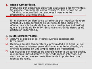 1. Ruido Atmosférico. 
Producido por descargas eléctricas asociadas a las tormentas. 
Se conoce comúnmente como “estática”. Por debajo de los 
100 MHz, la intensidad de campo es inversamente 
proporcional a la frecuencia. 
En el dominio del tiempo se caracteriza por impulsos de gran 
amplitud y poca duración; es un ruido de tipo impulsivo. 
Afecta más a la banda de frecuencias medias (radiodifusión) 
que a la banda de FM o TV. En la transmisión de datos es de 
particular importancia. 
2. Ruido Extraterrestre. 
 Incluye el debido al sol y otros cuerpos calientes del 
firmamento. 
 Debido a su alta temperatura y proximidad a la tierra, el sol 
es una fuente intensa, pero afortunadamente localizada, de 
energía radiante en una amplia gama de frecuencias. 
 Las estrellas son fuentes de energía radiante de banda ancha, 
que aunque más distantes y por ende menos intensas, por 
ser más numerosas son colectivamente importantes como 
fuentes de ruido. 
ING. CARLOS RODENAS REYNA 
 