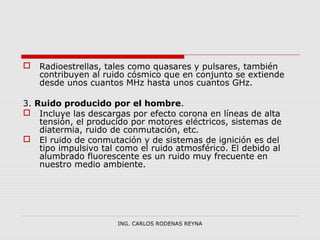  Radioestrellas, tales como quasares y pulsares, también 
contribuyen al ruido cósmico que en conjunto se extiende 
desde unos cuantos MHz hasta unos cuantos GHz. 
3. Ruido producido por el hombre. 
 Incluye las descargas por efecto corona en líneas de alta 
tensión, el producido por motores eléctricos, sistemas de 
diatermia, ruido de conmutación, etc. 
 El ruido de conmutación y de sistemas de ignición es del 
tipo impulsivo tal como el ruido atmosférico. El debido al 
alumbrado fluorescente es un ruido muy frecuente en 
nuestro medio ambiente. 
ING. CARLOS RODENAS REYNA 
 