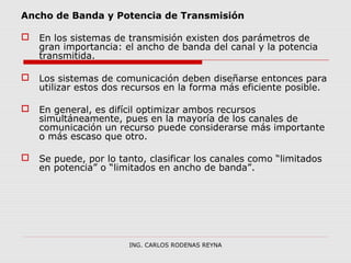 Ancho de Banda y Potencia de Transmisión 
 En los sistemas de transmisión existen dos parámetros de 
gran importancia: el ancho de banda del canal y la potencia 
transmitida. 
 Los sistemas de comunicación deben diseñarse entonces para 
utilizar estos dos recursos en la forma más eficiente posible. 
 En general, es difícil optimizar ambos recursos 
simultáneamente, pues en la mayoría de los canales de 
comunicación un recurso puede considerarse más importante 
o más escaso que otro. 
 Se puede, por lo tanto, clasificar los canales como “limitados 
en potencia” o “limitados en ancho de banda”. 
ING. CARLOS RODENAS REYNA 
 