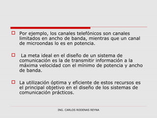  Por ejemplo, los canales telefónicos son canales 
limitados en ancho de banda, mientras que un canal 
de microondas lo es en potencia. 
 La meta ideal en el diseño de un sistema de 
comunicación es la de transmitir información a la 
máxima velocidad con el mínimo de potencia y ancho 
de banda. 
 La utilización óptima y eficiente de estos recursos es 
el principal objetivo en el diseño de los sistemas de 
comunicación prácticos. 
ING. CARLOS RODENAS REYNA 
 