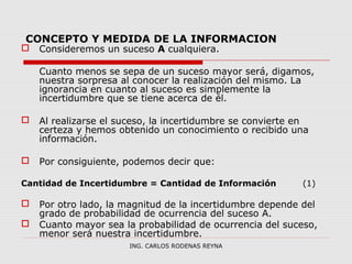 CONCEPTO Y MEDIDA DE LA INFORMACION 
 Consideremos un suceso A cualquiera. 
Cuanto menos se sepa de un suceso mayor será, digamos, 
nuestra sorpresa al conocer la realización del mismo. La 
ignorancia en cuanto al suceso es simplemente la 
incertidumbre que se tiene acerca de él. 
 Al realizarse el suceso, la incertidumbre se convierte en 
certeza y hemos obtenido un conocimiento o recibido una 
información. 
 Por consiguiente, podemos decir que: 
Cantidad de Incertidumbre = Cantidad de Información (1) 
 Por otro lado, la magnitud de la incertidumbre depende del 
grado de probabilidad de ocurrencia del suceso A. 
 Cuanto mayor sea la probabilidad de ocurrencia del suceso, 
menor será nuestra incertidumbre. 
ING. CARLOS RODENAS REYNA 
 