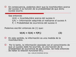  En consecuencia, podemos decir que la incertidumbre acerca 
del suceso A es función de la probabilidad de que dicho 
suceso ocurra. 
Sea entonces 
U(A) = Incertidumbre acerca del suceso A 
I(A) = Información adquirida al realizarse el suceso A 
PA = Probabilidad de ocurrencia del suceso A 
Podemos escribir entonces de (1) que: 
U(A) = I(A) = f(PA) (2) 
 En este sentido, la información es una medida de la 
incertidumbre. 
 Por lo tanto, la información asociada con el conocimiento de 
que un suceso dado ha ocurrido, es una función de la 
probabilidad de ocurrencia de ese suceso. Se trata entonces 
de hallar la relación funcional f(PA). 
ING. CARLOS RODENAS REYNA 
 
