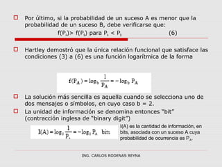  Por último, si la probabilidad de un suceso A es menor que la 
probabilidad de un suceso B, debe verificarse que: 
f(PA)> f(PB) para PA < PB (6) 
 Hartley demostró que la única relación funcional que satisface las 
condiciones (3) a (6) es una función logarítmica de la forma 
 La solución más sencilla es aquella cuando se selecciona uno de 
dos mensajes o símbolos, en cuyo caso b = 2. 
 La unidad de información se denomina entonces “bit” 
(contracción inglesa de “binary digit”) 
I(A) es la cantidad de información, en 
bits, asociada con un suceso A cuya 
probabilidad de ocurrencia es PA. 
ING. CARLOS RODENAS REYNA 
 
