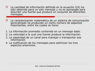  La cantidad de información definida en la ecuación I(A) ha 
sido obtenida para un solo mensaje y no es apropiada para 
describir una fuente que produce un conjunto de diferentes 
mensajes. 
 La caracterización matemática de un sistema de comunicación 
generalizado ha producido un cierto número de aspectos 
importantes, entre los cuales se tiene: 
1. La información promedio contenida en un mensaje dado. 
2. La velocidad a la cual una fuente produce la información. 
3. La capacidad de un canal para manejar o transportar esa 
información 
4. La codificación de los mensajes para optimizar los tres 
aspectos anteriores. 
ING. CARLOS RODENAS REYNA 
 