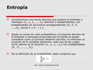 Entropía 
 Consideremos una fuente discreta que produce N símbolos o 
mensajes {x1, x2, x3, ..., xN} distintos e independientes, con 
probabilidades de ocurrencia correspondientes {P1, P2, P3, 
....,PN}, donde Pi ≠ Pj , i ≠ j. 
 Desde un punto de vista probabilístico, el conjunto discreto de 
N símbolos o mensajes producidos por la fuente se puede 
considerar como un proceso aleatorio discreto; es entonces un 
conjunto de N variables aleatorias, cada una de las cuales 
toma valores en el conjunto {x1, x2, x3,..,xN} con probabilidades 
{P1 , P2 , ......., PN}. 
 De la definición de la probabilidad, debe cumplirse que 
ING. CARLOS RODENAS REYNA 
 
