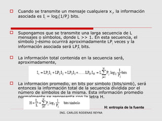  Cuando se transmite un mensaje cualquiera x j, la información 
asociada es Ij = log2(1/Pj) bits. 
 Supongamos que se transmite una larga secuencia de L 
mensajes o símbolos, donde L >> 1. En esta secuencia, el 
símbolo j-ésimo ocurrirá aproximadamente LPj veces y la 
información asociada será LPjIj bits. 
 La información total contenida en la secuencia será, 
aproximadamente, 
 La información promedio, en bits por símbolo (bits/símb), será 
entonces la información total de la secuencia dividida por el 
número de símbolos de la misma. Esta información promedio 
normalmente se representa con la letra H. 
H: entropía de la fuente 
ING. CARLOS RODENAS REYNA 
 