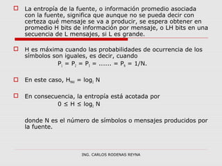 La entropía de la fuente, o información promedio asociada 
con la fuente, significa que aunque no se pueda decir con 
certeza qué mensaje se va a producir, se espera obtener en 
promedio H bits de información por mensaje, o LH bits en una 
secuencia de L mensajes, si L es grande. 
 H es máxima cuando las probabilidades de ocurrencia de los 
símbolos son iguales, es decir, cuando 
P1 = P2 = P3 = ...... = PN = 1/N. 
 En este caso, HMAX = log2 N 
 En consecuencia, la entropía está acotada por 
0 ≤ H ≤ log2 N 
donde N es el número de símbolos o mensajes producidos por 
la fuente. 
ING. CARLOS RODENAS REYNA 
 