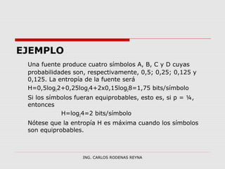 EJEMPLO 
Una fuente produce cuatro símbolos A, B, C y D cuyas 
probabilidades son, respectivamente, 0,5; 0,25; 0,125 y 
0,125. La entropía de la fuente será 
H=0,5log22+0,25log24+2x0,15log28=1,75 bits/símbolo 
Si los símbolos fueran equiprobables, esto es, si p = ¼, 
entonces 
H=log24=2 bits/símbolo 
Nótese que la entropía H es máxima cuando los símbolos 
son equiprobables. 
ING. CARLOS RODENAS REYNA 
 