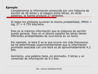 Ejemplo 
Consideremos la información producida por una máquina de 
escribir de 26 letras y el espacio entre letras; en otras 
palabras, la fuente produce 27 símbolos. 
Si todos los símbolos tuvieran la misma probabilidad, HMAX = 
log2 27 = 4.755 bits/letra. 
Esta es la máxima información que la máquina de escribir 
puede generar. Pero en el idioma español las letras tienen 
diferentes probabilidades de ocurrencia en un texto. 
Por ejemplo, la letra E es la que ocurre con más frecuencia. 
Se ha determinado experimentalmente que la información 
promedio asociada con una letra es de aproximadamente 4.2 
bits. 
Asimismo, una palabra tiene, en promedio, 5 letras y un 
contenido de información de 9.3 bits. 
ING. CARLOS RODENAS REYNA 
