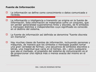 Fuente de Información 
 La información se define como conocimiento o datos comunicada o 
recibida. 
 La información o inteligencia a transmitir se origina en la fuente de 
información. Esta información se materializa como un conjunto, que 
sin perder generalidad supondremos finito y discreto, de N símbolos 
o mensajes distintos e independientes cuyo significado es conocido 
en el destino del sistema. 
 La fuente de información así definida se denomina “fuente discreta 
sin memoria”. 
 Hay muchas clases de fuentes de información, incluyendo personas y 
máquinas, de manera que los símbolos o mensajes pueden tomar 
una gran variedad de formas: una secuencia de símbolos discretos o 
letras, una magnitud que varía en el tiempo, etc.; pero cualquiera 
que sea el mensaje, el propósito del sistema de comunicación es el 
de proporcionar una réplica más o menos exacta del mismo en el 
destino. 
ING. CARLOS RODENAS REYNA 
 