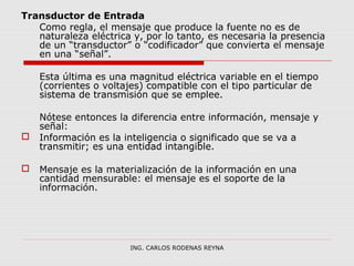 Transductor de Entrada 
Como regla, el mensaje que produce la fuente no es de 
naturaleza eléctrica y, por lo tanto, es necesaria la presencia 
de un “transductor” o “codificador” que convierta el mensaje 
en una “señal”. 
Esta última es una magnitud eléctrica variable en el tiempo 
(corrientes o voltajes) compatible con el tipo particular de 
sistema de transmisión que se emplee. 
Nótese entonces la diferencia entre información, mensaje y 
señal: 
 Información es la inteligencia o significado que se va a 
transmitir; es una entidad intangible. 
 Mensaje es la materialización de la información en una 
cantidad mensurable: el mensaje es el soporte de la 
información. 
ING. CARLOS RODENAS REYNA 
 