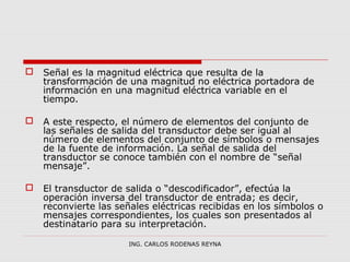  Señal es la magnitud eléctrica que resulta de la 
transformación de una magnitud no eléctrica portadora de 
información en una magnitud eléctrica variable en el 
tiempo. 
 A este respecto, el número de elementos del conjunto de 
las señales de salida del transductor debe ser igual al 
número de elementos del conjunto de símbolos o mensajes 
de la fuente de información. La señal de salida del 
transductor se conoce también con el nombre de “señal 
mensaje”. 
 El transductor de salida o “descodificador”, efectúa la 
operación inversa del transductor de entrada; es decir, 
reconvierte las señales eléctricas recibidas en los símbolos o 
mensajes correspondientes, los cuales son presentados al 
destinatario para su interpretación. 
ING. CARLOS RODENAS REYNA 
 