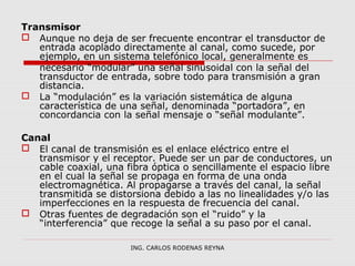 Transmisor 
 Aunque no deja de ser frecuente encontrar el transductor de 
entrada acoplado directamente al canal, como sucede, por 
ejemplo, en un sistema telefónico local, generalmente es 
necesario “modular” una señal sinusoidal con la señal del 
transductor de entrada, sobre todo para transmisión a gran 
distancia. 
 La “modulación” es la variación sistemática de alguna 
característica de una señal, denominada “portadora”, en 
concordancia con la señal mensaje o “señal modulante”. 
Canal 
 El canal de transmisión es el enlace eléctrico entre el 
transmisor y el receptor. Puede ser un par de conductores, un 
cable coaxial, una fibra óptica o sencillamente el espacio libre 
en el cual la señal se propaga en forma de una onda 
electromagnética. Al propagarse a través del canal, la señal 
transmitida se distorsiona debido a las no linealidades y/o las 
imperfecciones en la respuesta de frecuencia del canal. 
 Otras fuentes de degradación son el “ruido” y la 
“interferencia” que recoge la señal a su paso por el canal. 
ING. CARLOS RODENAS REYNA 
 
